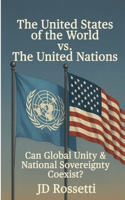 The United States of the World vs. The United Nations: Can Global Unity and National Sovereignty Coexist? by Rossetti, Jd