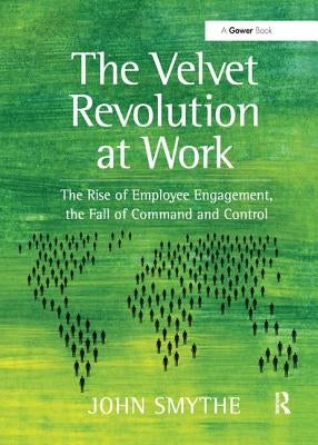The Velvet Revolution at Work: The Rise of Employee Engagement, the Fall of Command and Control by Smythe, John