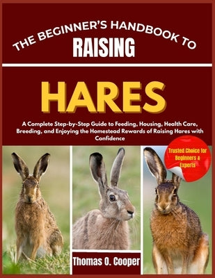 The Beginner's Handbook to Raising Hares: A Complete Step-by-Step Guide to Feeding, Housing, Health Care, Breeding, and Enjoying the Homestead Rewards by Cooper, Thomas O.