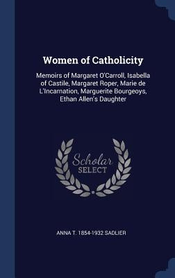 Women of Catholicity: Memoirs of Margaret O'Carroll, Isabella of Castile, Margaret Roper, Marie de L'Incarnation, Marguerite Bourgeoys, Etha by Sadlier, Anna T. 1854-1932