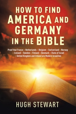 How to Find America and Germany in the Bible: Proof That France - Netherlands - Belgium - Switzerland - Norway - Iceland - Sweden - Finland - Denmark by Stewart, Hugh