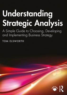 Understanding Strategic Analysis: A Simple Guide to Choosing, Developing and Implementing Business Strategy by Elsworth, Tom