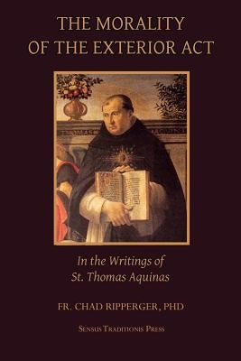 The Morality of the Exterior ACT: In the Writings of St. Thomas Aquinas by Ripperger, Fr Chad a.