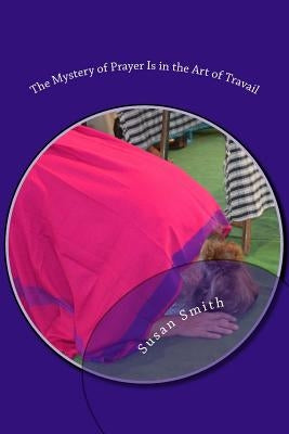 The Mystery of Prayer Is in the Art of Travail by Smith, Susan D.