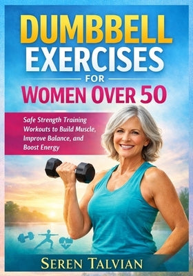 Dumbbell Exercises for Women Over 50: Safe Strength Training Workouts to Build Muscle, Improve Balance, and Boost Energy by Talvian, Seren