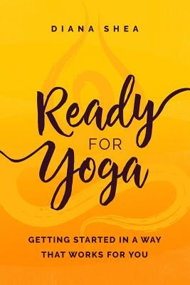 Ready For Yoga: Getting Started in a Way that Works For You by Shea, Diana