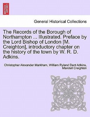 The Records of the Borough of Northampton ... Illustrated. Preface by the Lord Bishop of London [M. Creighton], introductory chapter on the history of by Markham, Christopher Alexander