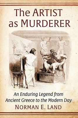 The Artist as Murderer: An Enduring Legend from Ancient Greece to the Modern Day by Land, Norman E.