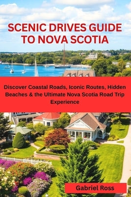 Scenic Drives Guide to Nova Scotia: Discover Coastal Roads, Iconic Routes, Hidden Beaches & the Ultimate Nova Scotia Road Trip Experience by Ross, Gabriel