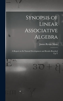Synopsis of Linear Associative Algebra: A Report on Its Natural Development and Results Reached Up T by Shaw, James Byrnie