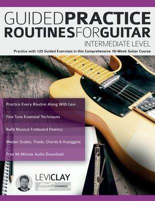 Guided Practice Routines For Guitar - Intermediate Level: Practice with 125 Guided Exercises in this Comprehensive 10-Week Guitar Course by Clay, Levi
