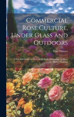 Commercial Rose Culture, Under Glass and Outdoors: A Practical Guide to Modern Methods of Growing the Rose for Market Purposes by Holmes, Eber