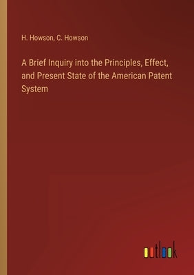 A Brief Inquiry into the Principles, Effect, and Present State of the American Patent System by Howson, H.