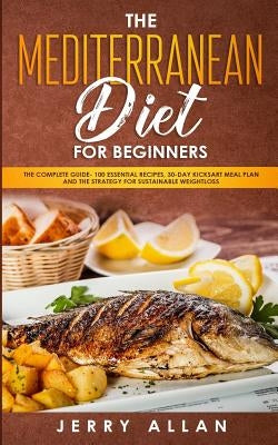 Mediterranean Diet for Beginners: The Complete Guide- 100 Essential Recipes, 30-Day Kick start Meal Plan and the Strategy for Sustainable Weight Loss by Allan, Jerry