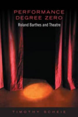 Performance Degree Zero: Roland Barthes and Theatre by Scheie, Timothy