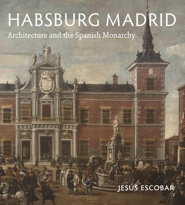 Habsburg Madrid: Architecture and the Spanish Monarchy by Escobar, Jesús