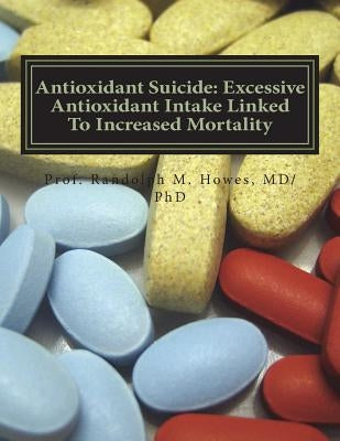 Antioxidant Suicide: Excessive Antioxidant Intake Linked To Increased Mortality: Excessive Antioxidant Intake Linked To Increased Mortality by Howes MD, Phd Randolph Michael