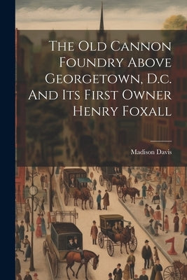 The Old Cannon Foundry Above Georgetown, D.c. And Its First Owner Henry Foxall by Davis, Madison [From Old Catalog]