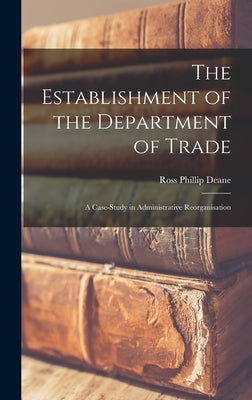 The Establishment of the Department of Trade: a Case-study in Administrative Reorganisation by Deane, Ross Phillip
