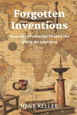 Forgotten Inventions: How Lost Knowledge Shaped the World We Inherited by Keller, Hans