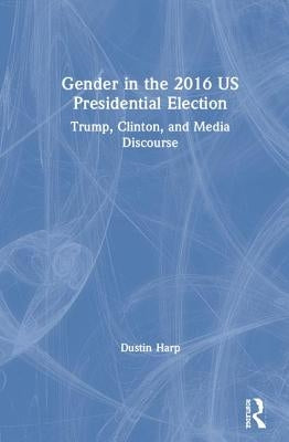 Gender in the 2016 US Presidential Election: Trump, Clinton, and Media Discourse by Harp, Dustin