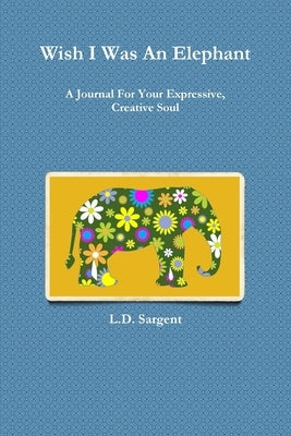 Wish I Was An Elephant, A Journal For Your Expressive, Creative Soul by Sargent, L. D.