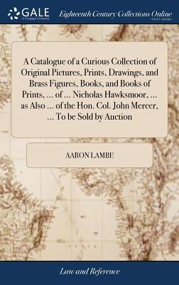 A Catalogue of a Curious Collection of Original Pictures, Prints, Drawings, and Brass Figures, Books, and Books of Prints, ... of ... Nicholas Hawksmo by Lambe, Aaron