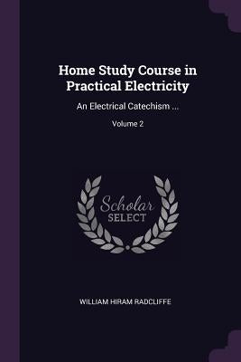 Home Study Course in Practical Electricity: An Electrical Catechism ...; Volume 2 by Radcliffe, William Hiram