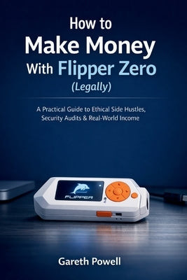 How to Make Money With Flipper Zero (Legally): A Practical Guide to Ethical Side Hustles, Security Audits & Real-World Income by Powell, Gareth