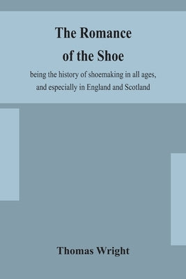 The romance of the shoe: being the history of shoemaking in all ages, and especially in England and Scotland by Wright, Thomas