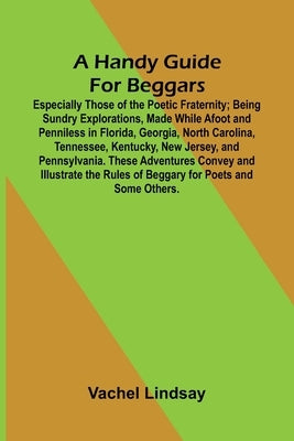 A Handy Guide For Beggars: Especially Those Of The Poetic Fraternity; Being Sundry Explorations, Made While Afoot And Penniless In Florida, Georgia, N by Lindsay, Vachel
