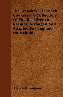 The Treasury Of French Cookery - A Collection Of The Best French Recipes, Arranged And Adapted For England Households by Toogood, Harriett