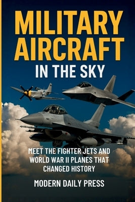 Military Aircrafts in the Sky: Air Combat from World War II Planes to Modern Fighter Jets That Changed History by Modern Daily Press