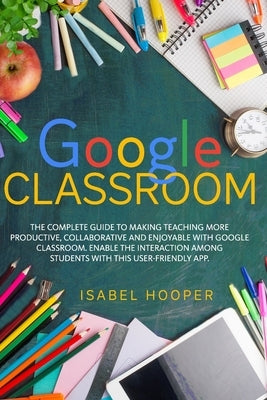 Google Classroom: The Complete Guide to Making Teaching More Productive, Collaborative and Enjoyable with Google Classroom. Enable the I by Hooper, Isabel
