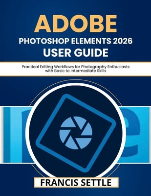 Adobe Photoshop Elements 2026 User Guide: Practical Editing Workflows for Photography Enthusiasts with Basic to Intermediate Skills by Settle, Francis