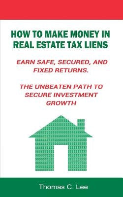 How to Make Money in Real Estate Tax Liens Earn Safe, Secured, and Fixed Returns . The Unbeaten Path to Secure Investment Growth by Lee, Thomas C.