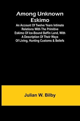 Among unknown Eskimo; An account of twelve years intimate relations with the primitive Eskimo of ice-bound Baffin Land, with a description of their wa by W. Bilby, Julian