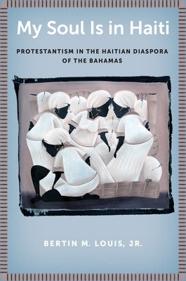 My Soul Is in Haiti: Protestantism in the Haitian Diaspora of the Bahamas by Louis Jr, Bertin M.
