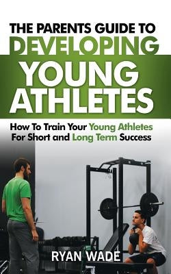 The Parents Guide to Developing Young Athletes: How to Train Your Young Athletes for Short and Long Term Success by Wade, Ryan