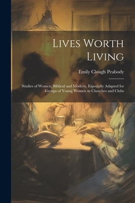 Lives Worth Living: Studies of Women, Biblical and Modern, Especially Adapted for Groups of Young Women in Churches and Clubs by Peabody, Emily Clough