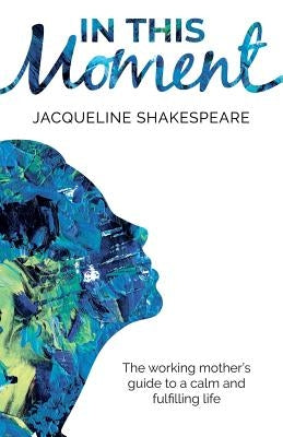 In This Moment: The Working Mother's Guide to a Calm and Fulfilling Life by Shakespeare, Jacqueline