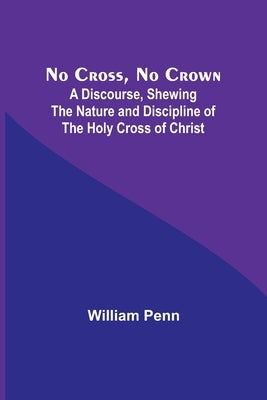 No Cross, No Crown; A Discourse, Shewing the Nature and Discipline of the Holy Cross of Christ by Penn, William
