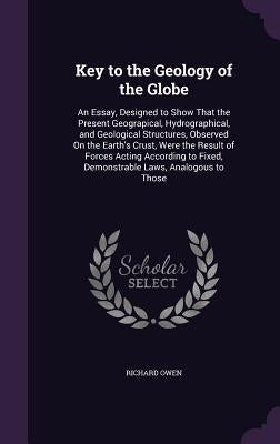 Key to the Geology of the Globe: An Essay, Designed to Show That the Present Geograpical, Hydrographical, and Geological Structures, Observed On the E by Owen, Richard