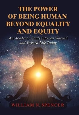 The Power of Being Human Beyond Equality and Equity: An Academic Study into Our Warped and Twisted Life Today by Spencer, William N.