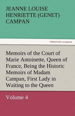 Memoirs of the Court of Marie Antoinette, Queen of France, Volume 4 Being the Historic Memoirs of Madam Campan, First Lady in Waiting to the Queen by Campan, Jeanne Louise Henriette