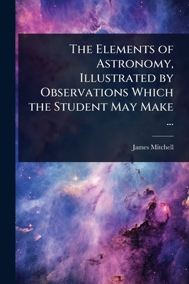 The Elements of Astronomy, Illustrated by Observations Which the Student May Make ... by Mitchell, James