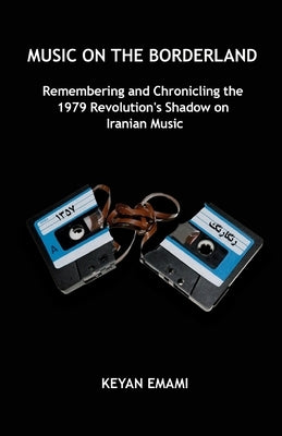 Music on the Borderland: Remembering and Chronicling the 1979 Revolution's Shadow on Iranian Music by Emami, Keyan