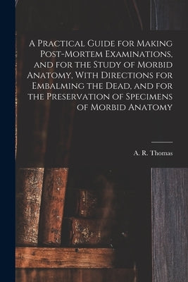 A Practical Guide for Making Post-mortem Examinations, and for the Study of Morbid Anatomy, With Directions for Embalming the Dead, and for the Preser by Thomas, A. R. (Amos Russell) 1826-1895