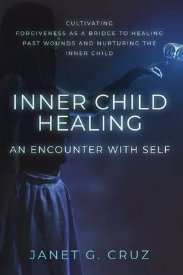 Inner Child Healing - An Encounter with Self: Cultivating Forgiveness as a Bridge to Healing Past Wounds and Nurturing the Inner Child by Cruz, Janet G.