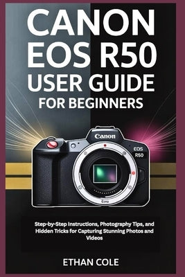 Canon EOS R50 User Guide for Beginners: Step-by-Step Instructions, Photography Tips, and Hidden Tricks for Capturing Stunning Photos and Videos by Cole, Ethan